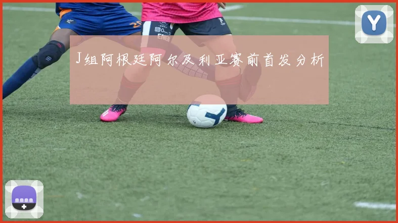 J组阿根廷阿尔及利亚赛前首发分析