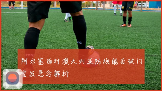 阿尔塞面对澳大利亚防线能否破门首发悬念解析