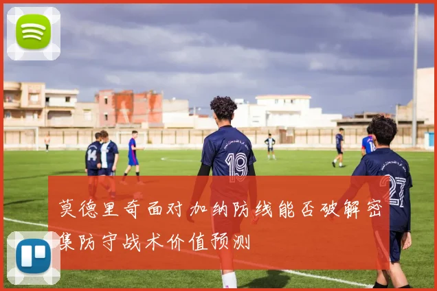 莫德里奇面对加纳防线能否破解密集防守战术价值预测