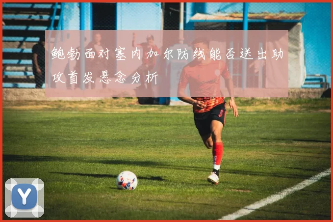鲍勃面对塞内加尔防线能否送出助攻首发悬念分析