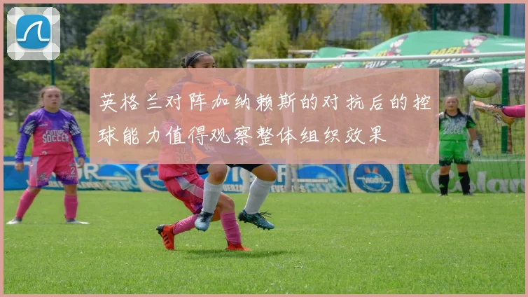 英格兰对阵加纳赖斯的对抗后的控球能力值得观察整体组织效果