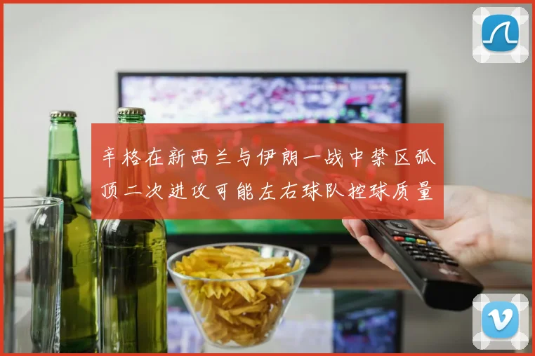 辛格在新西兰与伊朗一战中禁区弧顶二次进攻可能左右球队控球质量