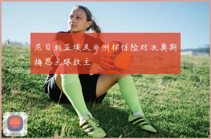 尼日利亚埃及非洲杯惊险对决奥斯梅恩点球救主