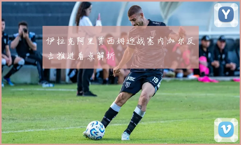 伊拉克阿里贾西姆迎战塞内加尔反击推进看点解析