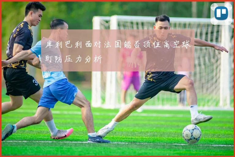 库利巴利面对法国能否顶住高空球盯防压力分析