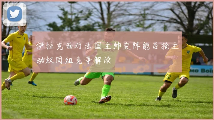 伊拉克面对法国主帅变阵能否抢主动权同组竞争解读