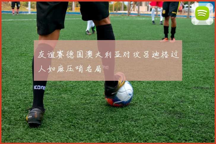 友谊赛德国澳大利亚对攻吕迪格过人如麻压哨名局