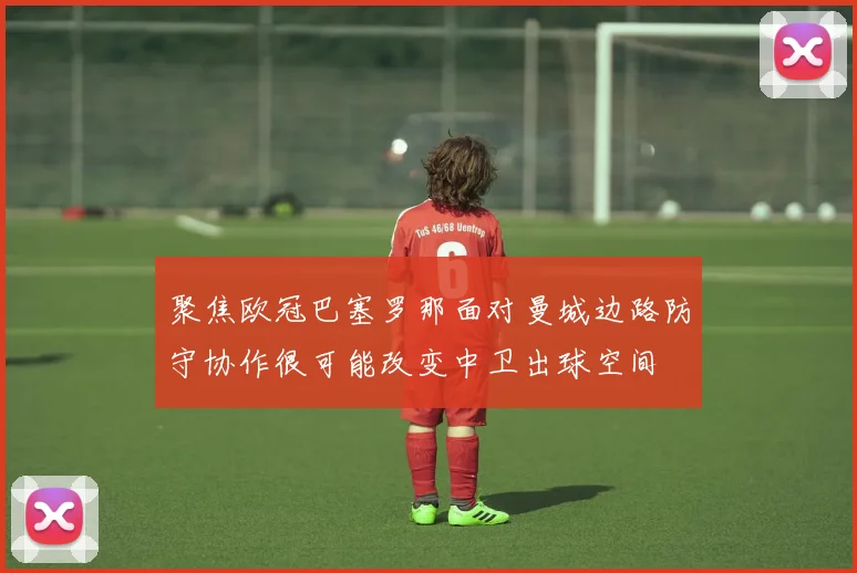 聚焦欧冠巴塞罗那面对曼城边路防守协作很可能改变中卫出球空间