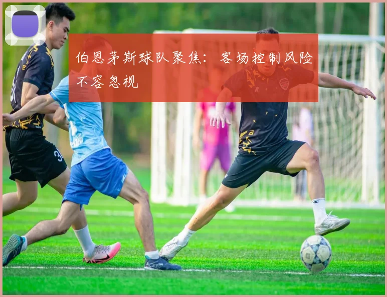 伯恩茅斯球队聚焦:客场控制风险不容忽视