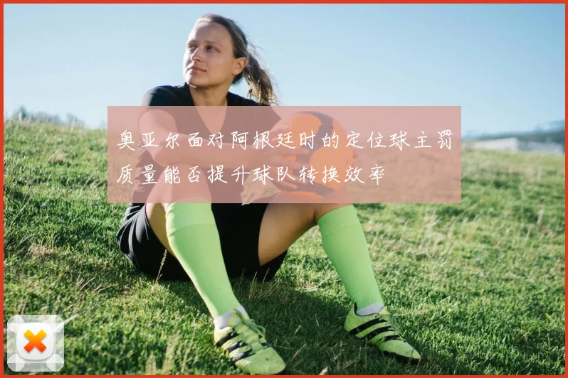 奥亚尔面对阿根廷时的定位球主罚质量能否提升球队转换效率
