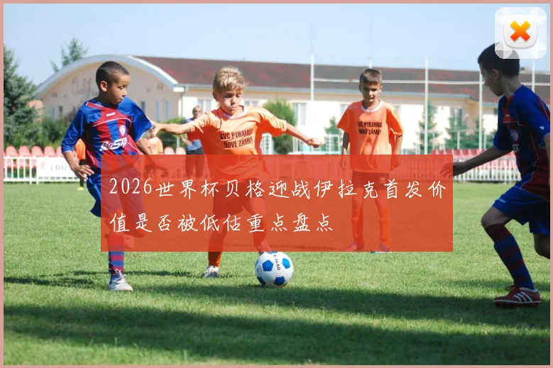 2026世界杯贝格迎战伊拉克首发价值是否被低估重点盘点