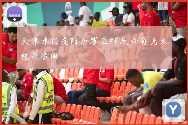 天津津门虎附加赛压哨改命蒋光太绝杀瞬间