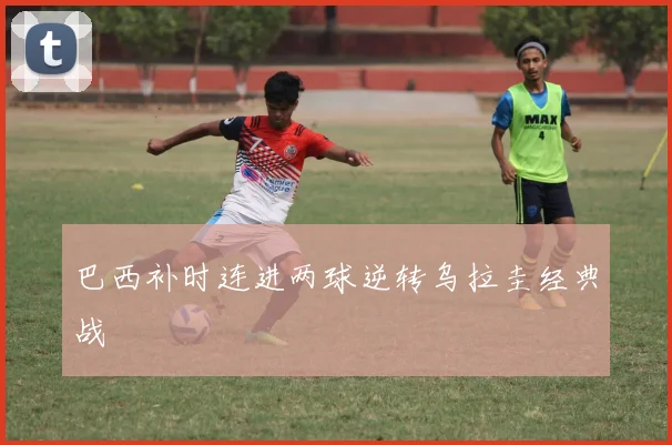 巴西补时连进两球逆转乌拉圭经典战