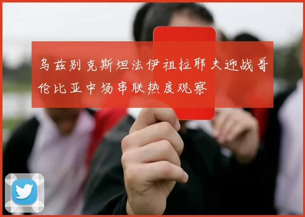 乌兹别克斯坦法伊祖拉耶夫迎战哥伦比亚中场串联热度观察