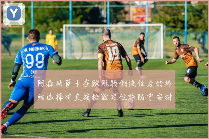 阿森纳萨卡在欧冠弱侧换位后的终结选择将直接检验定位球防守安排