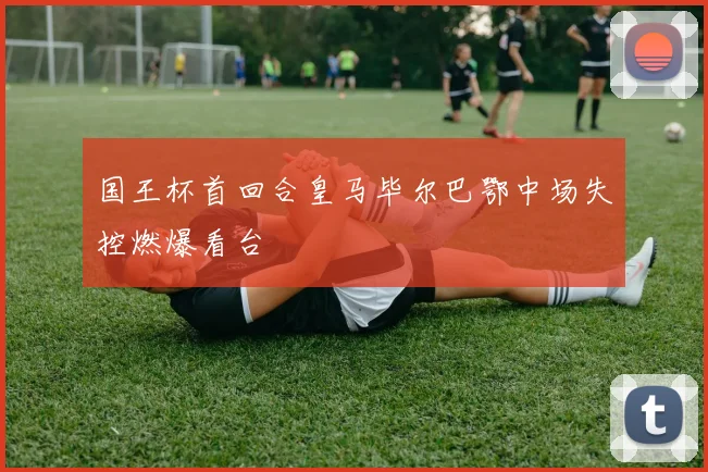 国王杯首回合皇马毕尔巴鄂中场失控燃爆看台