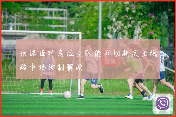 坎诺面对乌拉圭队能否切断反击线路中场控制解读