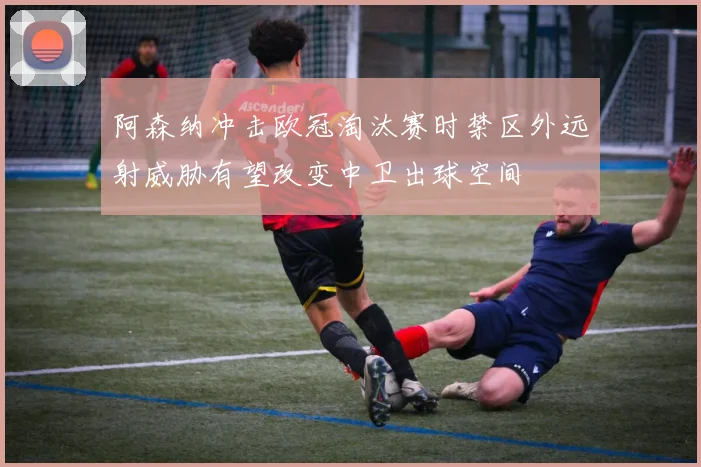 阿森纳冲击欧冠淘汰赛时禁区外远射威胁有望改变中卫出球空间