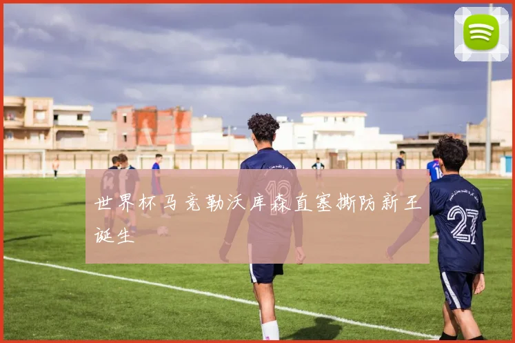 世界杯马竞勒沃库森直塞撕防新王诞生