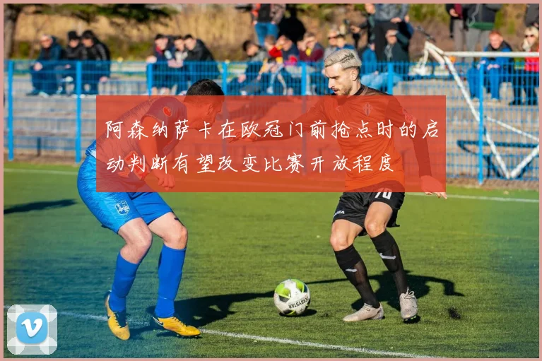 阿森纳萨卡在欧冠门前抢点时的启动判断有望改变比赛开放程度
