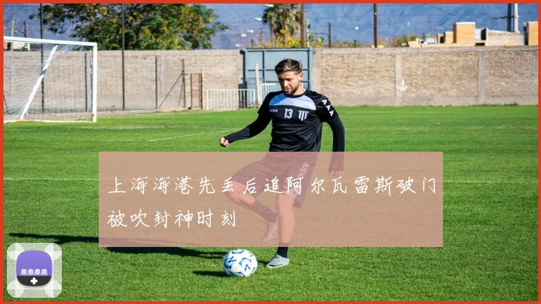 上海海港先丢后追阿尔瓦雷斯破门被吹封神时刻