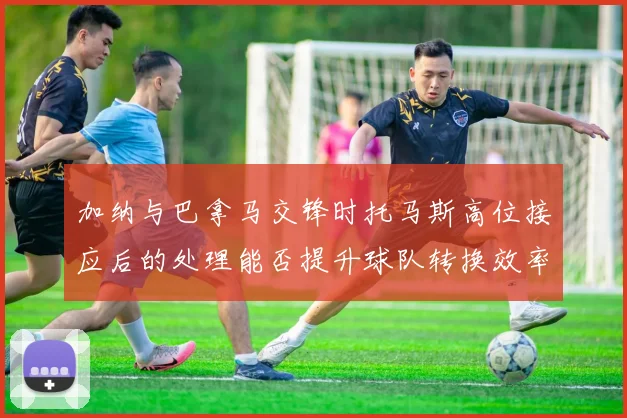 加纳与巴拿马交锋时托马斯高位接应后的处理能否提升球队转换效率