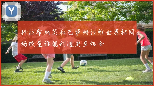科拉希纳茨和巴萨姆拉维世界杯同场较量谁能创造更多机会