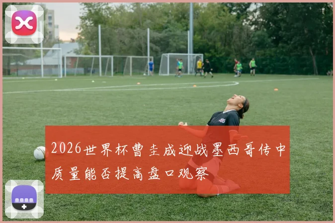 2026世界杯曹圭成迎战墨西哥传中质量能否提高盘口观察