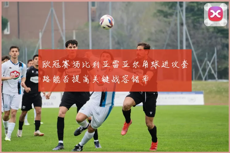 欧冠赛场比利亚雷亚尔角球进攻套路能否提高关键战容错率