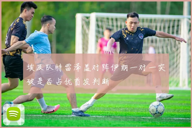 埃及队特雷泽盖对阵伊朗一对一突破是否占优首发判断