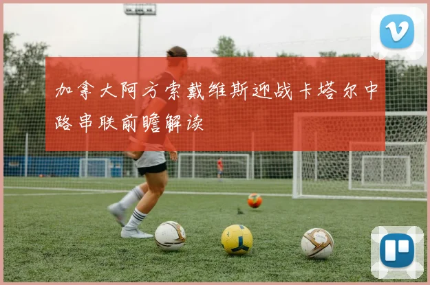 加拿大阿方索戴维斯迎战卡塔尔中路串联前瞻解读