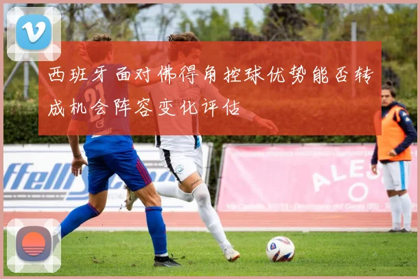 西班牙面对佛得角控球优势能否转成机会阵容变化评估