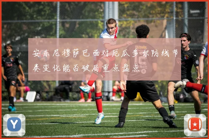 安东尼穆萨巴面对厄瓜多尔防线节奏变化能否破局重点盘点