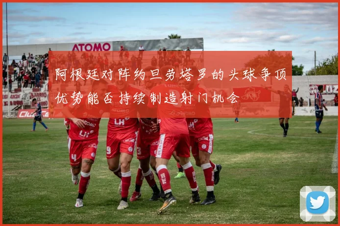 阿根廷对阵约旦劳塔罗的头球争顶优势能否持续制造射门机会