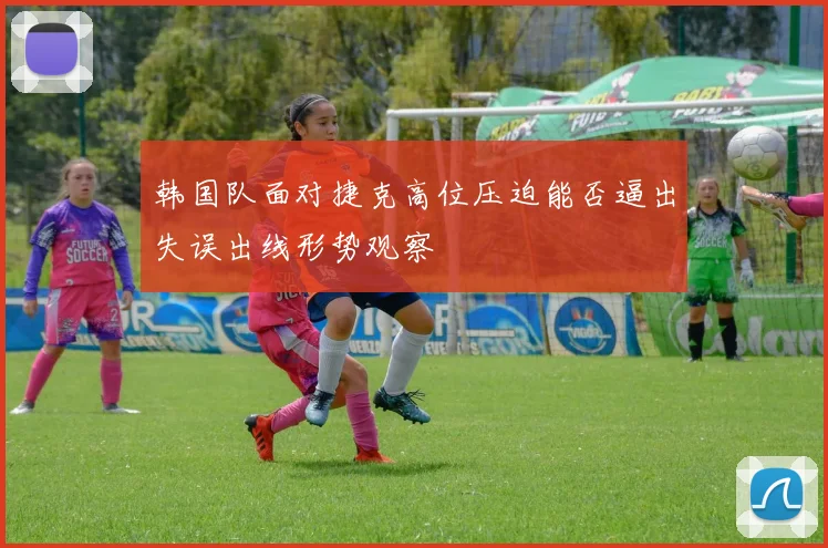 韩国队面对捷克高位压迫能否逼出失误出线形势观察