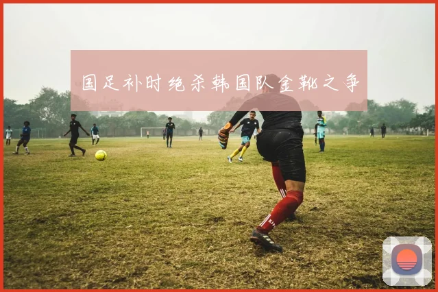 国足补时绝杀韩国队金靴之争