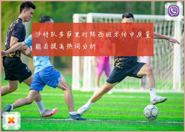 沙特队多萨里对阵西班牙传中质量能否提高热词分析