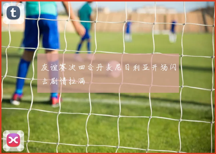 友谊赛次回合丹麦尼日利亚开场闪击剧情拉满