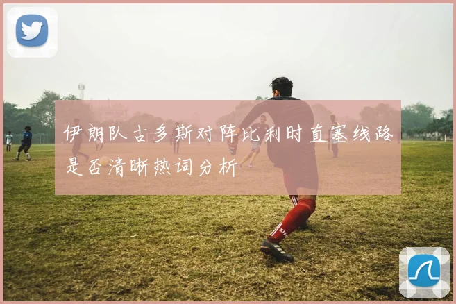 伊朗队古多斯对阵比利时直塞线路是否清晰热词分析