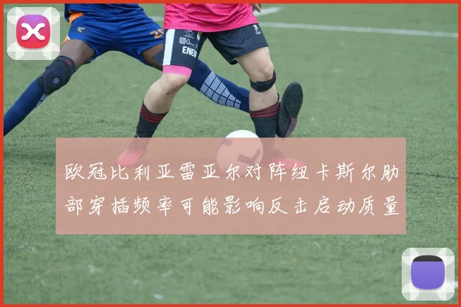 欧冠比利亚雷亚尔对阵纽卡斯尔肋部穿插频率可能影响反击启动质量