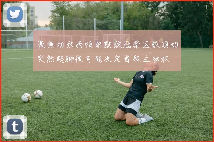 聚焦切尔西帕尔默欧冠禁区弧顶的突然起脚很可能决定晋级主动权