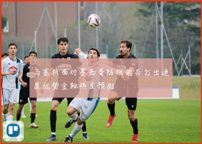 马塞科面对墨西哥防线能否打出速度优势金靴热度预测
