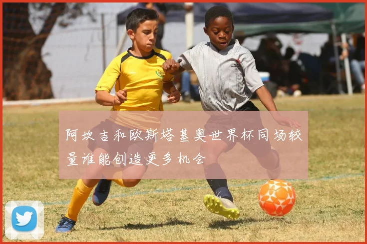 阿坎吉和欧斯塔基奥世界杯同场较量谁能创造更多机会