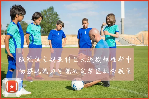 欧冠焦点战亚特兰大迎战帕福斯中场摆脱能力可能决定禁区机会数量