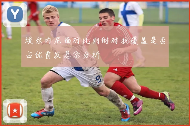 埃尔内尼面对比利时对抗覆盖是否占优首发悬念分析
