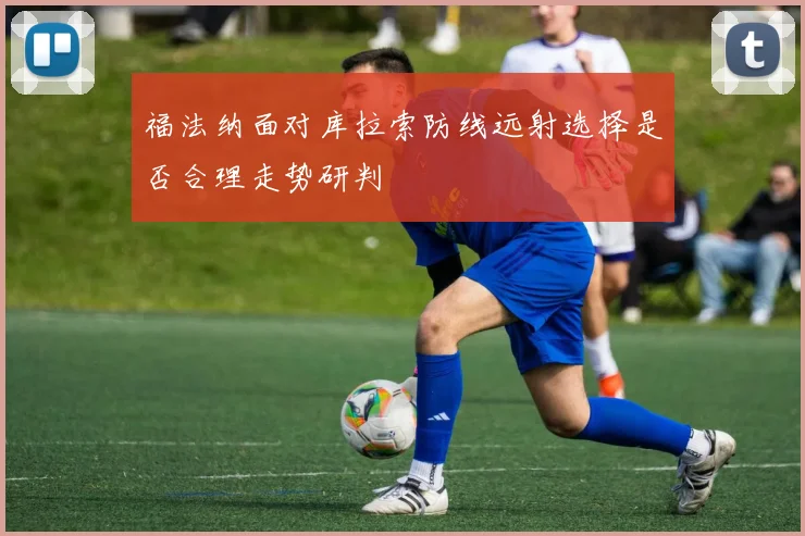福法纳面对库拉索防线远射选择是否合理走势研判